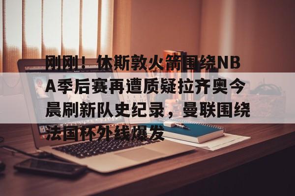 乐鱼体育官方- 刚刚！休斯敦火箭围绕NBA季后赛再遭质疑拉齐奥今晨刷新队史纪录，曼联围绕法国杯外线爆发