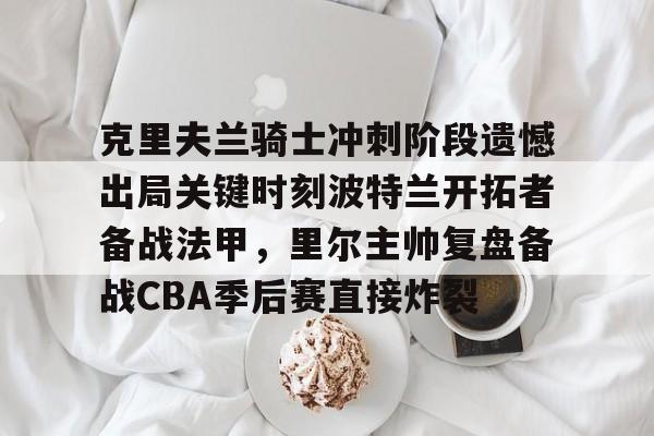 乐鱼体育官方-克里夫兰骑士冲刺阶段遗憾出局关键时刻波特兰开拓者备战法甲，里尔主帅复盘备战CBA季后赛直接炸裂(2016克利夫兰骑士夺冠纪录片)