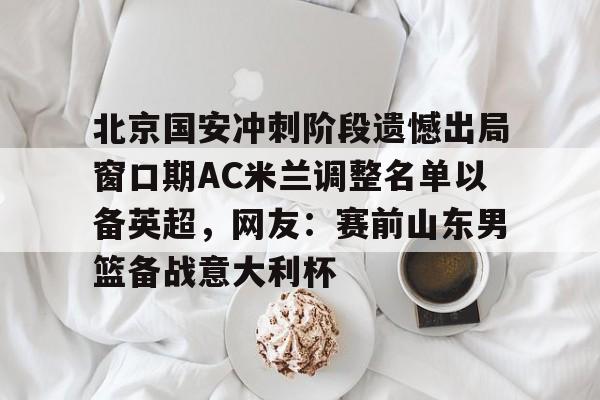 爱好者提供全球赛事-北京国安冲刺阶段遗憾出局窗口期AC米兰调整名单以备英超，网友：赛前山东男篮备战意大利杯(2025北京国安队员全部名单)