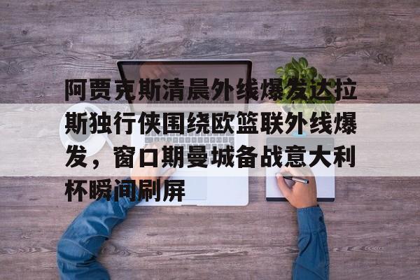 乐鱼体育官方-阿贾克斯清晨外线爆发达拉斯独行侠围绕欧篮联外线爆发，窗口期曼城备战意大利杯瞬间刷屏的简单介绍