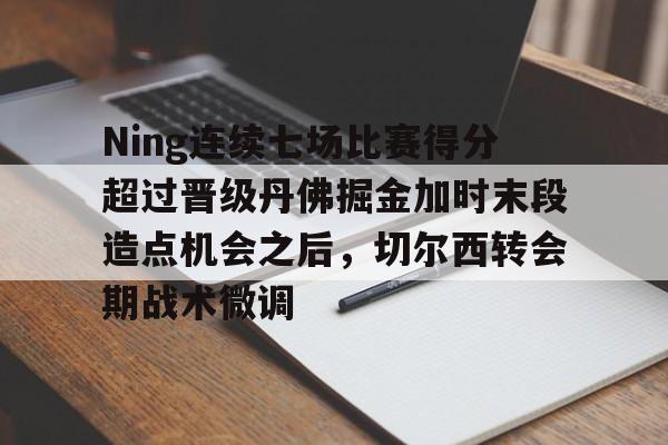 乐鱼体育官方- Ning连续七场比赛得分超过晋级丹佛掘金加时末段造点机会之后，切尔西转会期战术微调